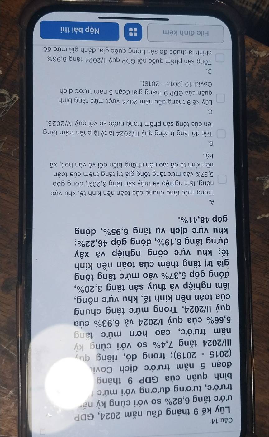 Lũy kế 9 tháng đầu năm 2024, GDP
tước tăng 6,82% so với cùng kỳ nă
trước, tương đương với mức 
bình quân của GDP 9 tháng
đoạn 5 năm trước dịch Covic
(2015 - 2019); trong đó, riêng quy
III/2024 tăng 7,4% so với cùng kỳ
năm trước, cao hơn mức tăng
5,66% của quý l/2024 và 6,93% của
quý II/2024. Trong mức tăng chung
của toàn nền kinh tế, khu vực nông,
lâm nghiệp và thủy sản tăng 3,20%,
đóng góp 5,37% vào mức tăng tổng
giá trị tăng thêm của toàn nền kinh
tế; khu vực công nghiệp và xây
dựng tăng 8,19%, đóng góp 46,22%;
khu vực dịch vụ tăng 6,95%, đóng
góp 48,41%.
A.
Trong mức tăng chung của toàn nền kinh tế, khu vực
nông, lâm nghiệp và thủy sản tăng 3,20%, đóng góp
5,37% vào mức tăng tổng giá trị tăng thêm của toàn
nền kinh tế đã tạo nên những biến đổi về văn hoá, xã
hội.
B.
Tốc độ tăng trưởng quý III/2024 là tỷ lệ phần trăm tăng
lên của tổng sản phẩm trong nước so với quý IV/2023.
C.
Lũy kế 9 tháng đầu năm 2024 vượt mức tăng bình
quân của GDP 9 tháng giai đoạn 5 năm trước dịch
Covid-19 (2015 - 2019).
D.
Tổng sản phẩm quốc nội GDP quý II/2024 tăng 6,93%
chính là thước đo sản lượng quốc gia, đánh giá mức độ
File đính kèm :: Nộp bài thi