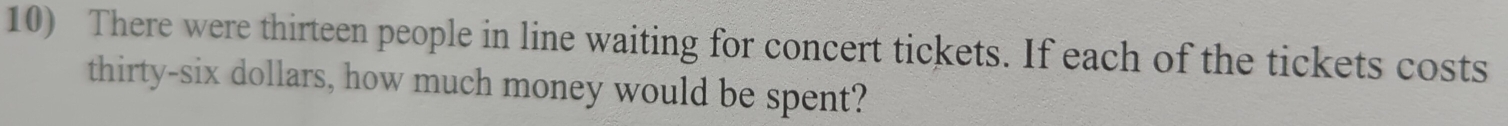 There were thirteen people in line waiting for concert tickets. If each of the tickets costs 
thirty-six dollars, how much money would be spent?