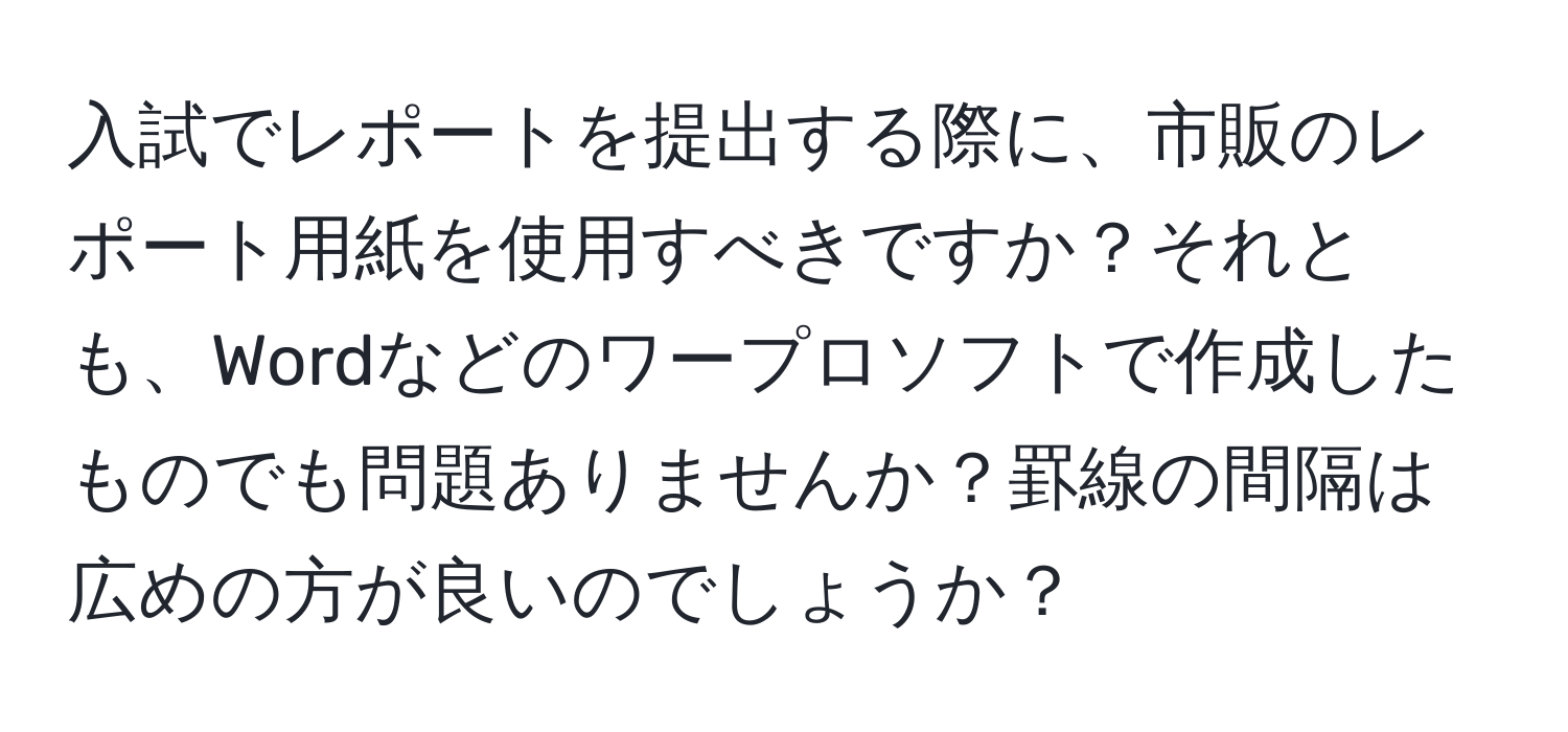 入試でレポートを提出する際に、市販のレポート用紙を使用すべきですか？それとも、Wordなどのワープロソフトで作成したものでも問題ありませんか？罫線の間隔は広めの方が良いのでしょうか？