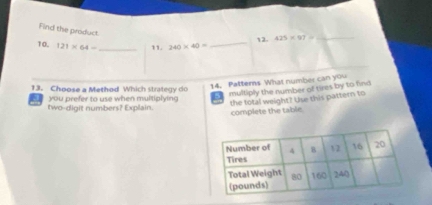 Find the product 
12. 425* 97=
10. 121* 64= _11. 240* 40=
13. Choose a Method Which strategy do 
multiply the number of tires by to find 
two-digit numbers? Explain. you prefer to use when multiplying 14. Patterns What number can you 
the total weight? Use this pattern to 
complete the table