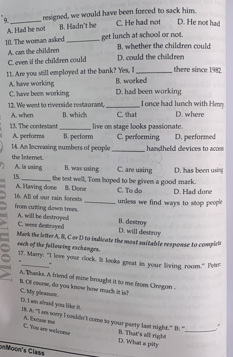 9._
resigned, we would have been forced to sack him.
A. Had he not B. Hadn't he C. He had not D. He not had
10. The woman asked _get lunch at school or not.
B. whether the children could
A. can the children
C. even if the children could D. could the children
11. Are you still employed at the bank? Yes, I_
there since 1982.
A. have working
B. worked
C. have been working D. had been working
12. We went to riverside restaurant,_ I once had lunch with Henry.
A. when B. which C. that D. where
13. The contestant _live on stage looks passionate.
A. performs B. perform C. performing D. performed
14. An Increasing numbers of people _handheld devices to access
the Internet.
A. is using B. was using C. are using D. has been using
15. _the test well, Tom hoped to be given a good mark.
A. Having done B. Done C. To do
D. Had done
16. All of our rain forests
_unless we find ways to stop people 
from cutting down trees.
A. will be destroyed B. destroy
C. were destroyed D. will destroy
Mark the letter A, B, C or D to indicate the most suitable response to complete
each of the following exchanges.
17. Marry: “I love your clock. It looks great in your living room.” Peter:
“_ "
A. Thanks. A friend of mine brought it to me from Oregon .
B. Of course, do you know how much it is?
C. My pleasure.
D. I am afraid you like it.
18. A: “I am sorry I couldn’t come to your party last night.” B: “_
A. Excuse me
."
C. You are welcome
B. That's all right
D. What a pity
onMoon's Class