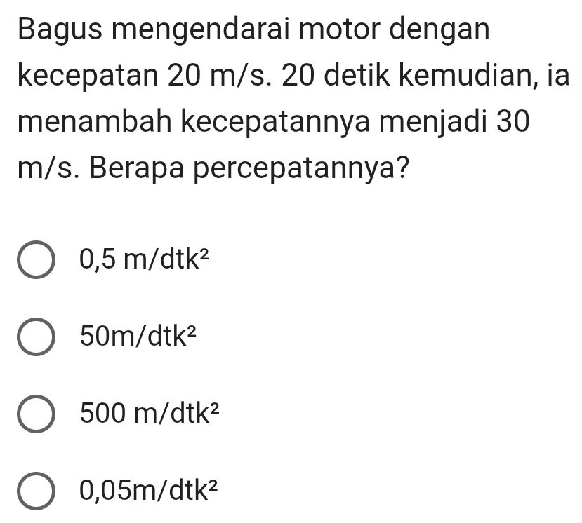 Bagus mengendarai motor dengan
kecepatan 20 m/s. 20 detik kemudian, ia
menambah kecepatannya menjadi 30
m/s. Berapa percepatannya?
0,5m/dtk^2
50m/dtk^2
500m/dtk^2
0,05m/dtk^2