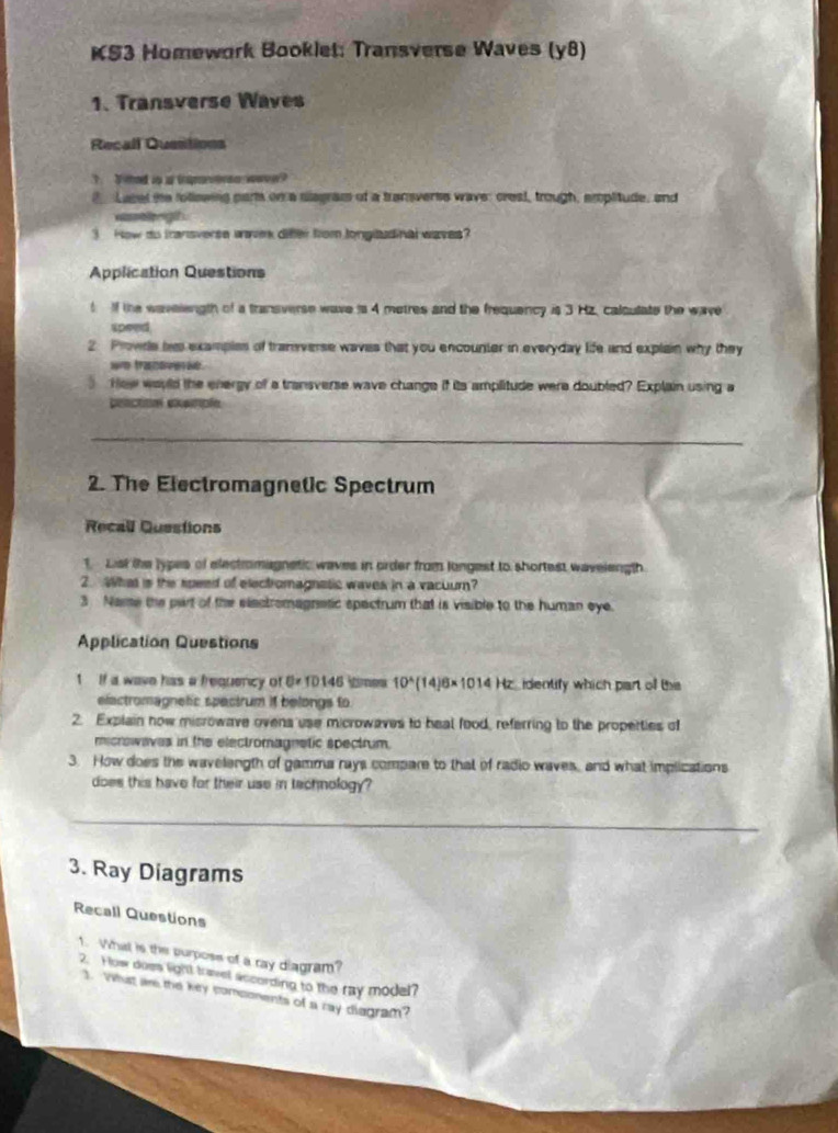 KS3 Homework Booklet: Transverse Waves (y8) 
1. Transverse Waves 
Recall Qusstions 
T hed io as tapore wwo w ? 
2 Lasel he following part on a siagram of a transverss wave: crest, trough, amplitude, and 
wasetrigth . 
3 How do transverse wave difter from longludinal waves? 
Application Questions 
t If the wavelength of a transverse wave is 4 metres and the frequency is 3 Hz, caloulate the wave 
speed, 
2 Provde his examples of tranverse waves that you encounter in everyday life and explain why they 
we trashoveri . 
How would the energy of a transverse wave change if its amplitude were doubled? Explain using a 
pactioal pample 
2. The Electromagnetic Spectrum 
Recall Questions 
1. List the Jypes of electromagnetic waves in order from longest to shortest waveiength. 
2. What is the speed of electromagnstic waves in a vacuur? 
3 Name the part of the elactromagnetic spectrum that is visible to the human eye. 
Application Questions 
1 If a wave has a frequency of D= 1D146  meu 10^(wedge)(14)6* 1014 Hz identify which part off the 
elactromagnefic spectrum if belongs to 
2. Explain now misrowave ovens use microwaves to heal food, referring to the properties of 
microwaves in the electromagnetic spectrum. 
3. How does the wavelength of gamma rays compare to that of radio waves, and what implications 
does this have for their use in technology? 
3. Ray Diagrams 
Recall Questions 
1. What is the purposs of a ray diagram? 
2. How does light travel according to the ray model? 
3. Whiat ae the key somponents of a ray diegram?