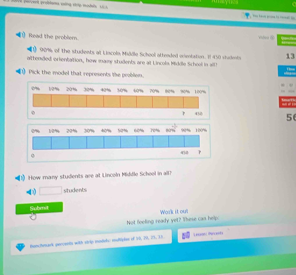 Analy tion 
ak d percent problems using strip models M You have pross to reveall un 
Read the problem. Videa ① Qiestia

90% of the students at Lincoln Middle School attended orientation. If 450 students
13
attended orientation, how many students are at Lincoln Middle School in all? 
Time 
Pick the model that represents the problem. 
clap== 
0 02
0% 10% 20% 30% 40% 50% 60% 70% 80% 90% 100%
mart s 
eu t ol 10
0 450
56
0% 10% 20% 30% 40% 50% 60% 70% 80% 90% 100%
0
450 ? 
How many students are at Lincoln Middle School in all? 
D □ students 
Submit 
Work it out 
Not feeling ready yet? These can help: 
Benchmark percents with strip models: multiples of 10, 20, 25, 33 Lesson: Percents
