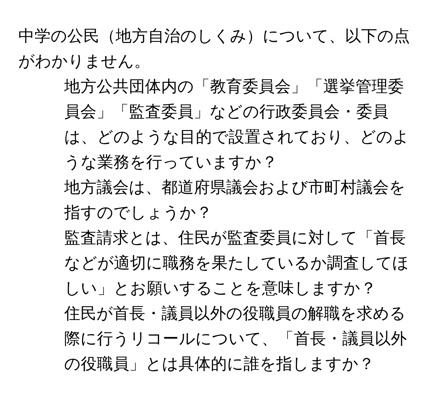 中学の公民地方自治のしくみについて、以下の点がわかりません。

1. 地方公共団体内の「教育委員会」「選挙管理委員会」「監査委員」などの行政委員会・委員は、どのような目的で設置されており、どのような業務を行っていますか？

2. 地方議会は、都道府県議会および市町村議会を指すのでしょうか？

3. 監査請求とは、住民が監査委員に対して「首長などが適切に職務を果たしているか調査してほしい」とお願いすることを意味しますか？

4. 住民が首長・議員以外の役職員の解職を求める際に行うリコールについて、「首長・議員以外の役職員」とは具体的に誰を指しますか？