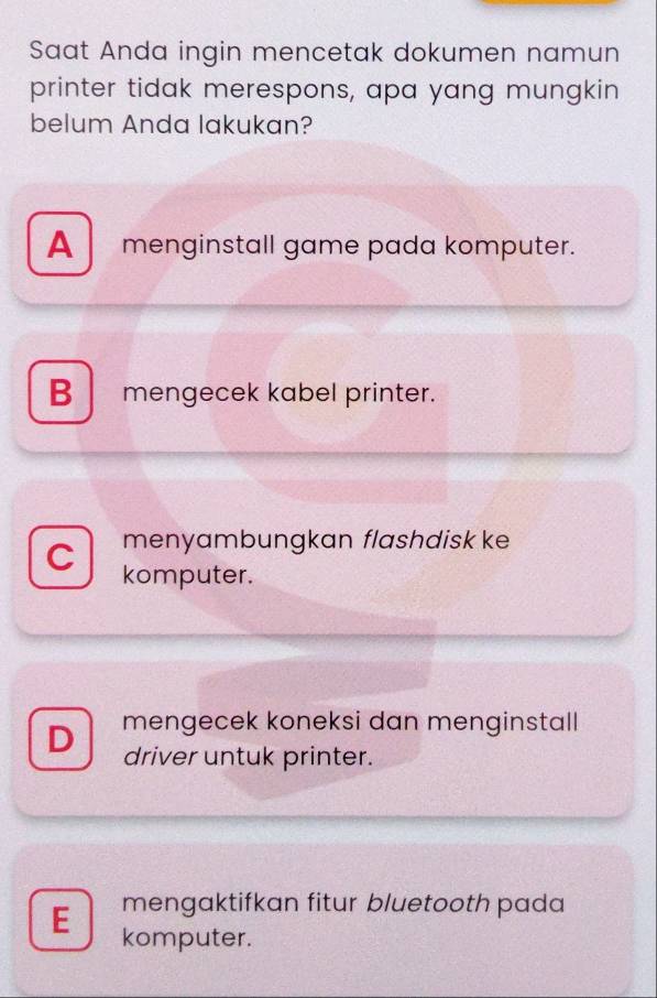 Saat Anda ingin mencetak dokumen namun
printer tidak merespons, apa yang mungkin
belum Anda lakukan?
A menginstall game pada komputer.
B mengecek kabel printer.
menyambungkan flashdisk ke
C komputer.
D mengecek koneksi dan menginstall
driver untuk printer.
mengaktifkan fitur bluetooth pada
E komputer.