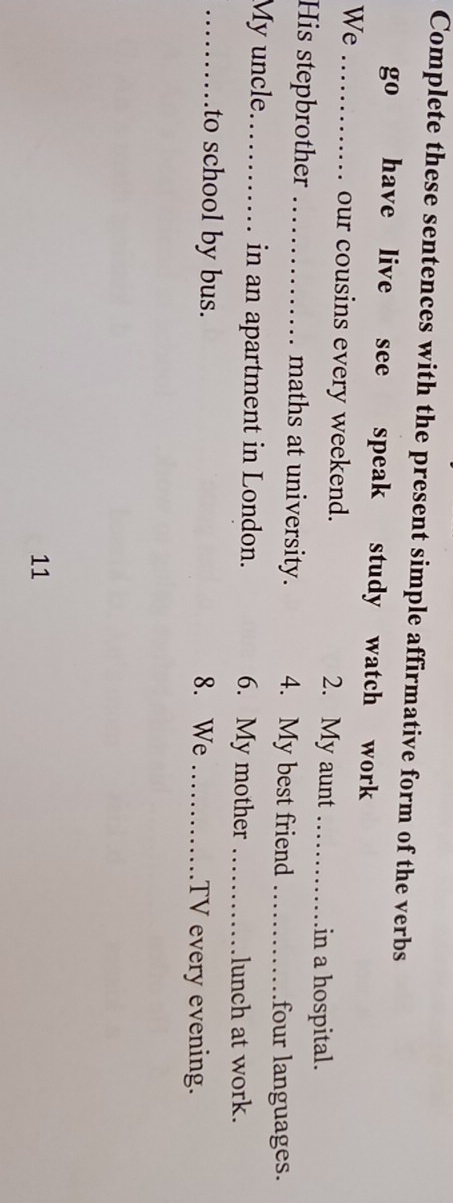 Complete these sentences with the present simple affirmative form of the verbs 
go have live see speak study watch work 
We_ 
our cousins every weekend. 2. My aunt_ 
in a hospital. 
His stepbrother _maths at university. 4. My best friend_ 
four languages. 
My uncle._ in an apartment in London. 6. My mother_ 
lunch at work. 
_to school by bus. 8. We_ TV every evening. 
11