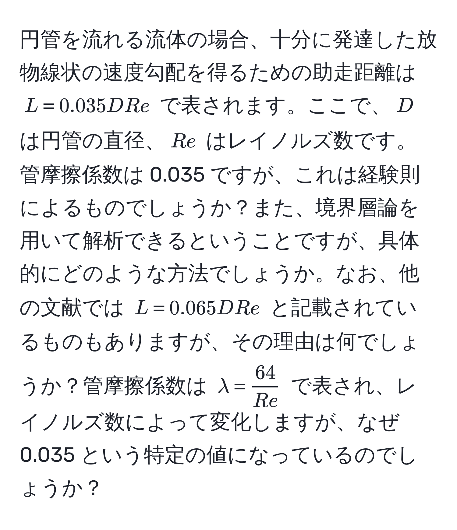 円管を流れる流体の場合、十分に発達した放物線状の速度勾配を得るための助走距離は $L＝0.035DRe$ で表されます。ここで、$D$ は円管の直径、$Re$ はレイノルズ数です。管摩擦係数は 0.035 ですが、これは経験則によるものでしょうか？また、境界層論を用いて解析できるということですが、具体的にどのような方法でしょうか。なお、他の文献では $L＝0.065DRe$ と記載されているものもありますが、その理由は何でしょうか？管摩擦係数は $lambda＝ 64/Re $ で表され、レイノルズ数によって変化しますが、なぜ 0.035 という特定の値になっているのでしょうか？