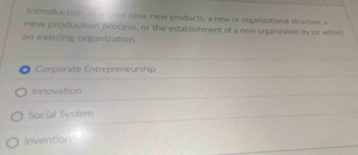 Introduction or a now idea, new products, a new or organizational structure, a
new production process, or the establishment of a new organization by (or within)
an existing organization.
Corporate Entrepreneurship
Innovation
Social System
Invention