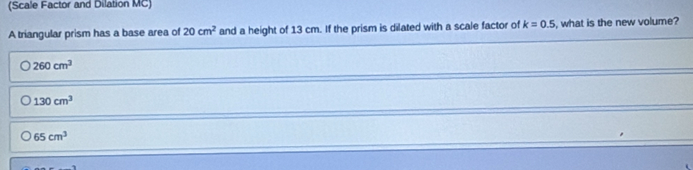 (Scale Factor and Dilation MC)
A triangular prism has a base area of 20cm^2 and a height of 13 cm. If the prism is dilated with a scale factor of k=0.5 , what is the new volume?
260cm^3
130cm^3
65cm^3