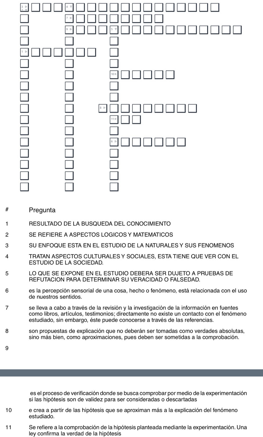 # 
1 RESULTADO DE LA BUSQUEDA DEL CONOCIMIENTO 
2 SE REFIERE A ASPECTOS LOGICOS Y MATEMATICOS 
3 SU ENFOQUE ESTA EN EL ESTUDIO DE LA NATURALES Y SUS FENOMENOS 
4 TRATAN ASPECTOS CULTURALESY SOCIALES, ESTA TIENE QUE VER CON EL 
ESTUDIO DE LA SOCIEDAD. 
5 LO QUE SE EXPONE EN EL ESTUDIO DEBERA SER DUJETO A PRUEBAS DE 
REFUTACION PARA DETERMINAR SU VERACIDAD O FALSEDAD. 
6 es la percepción sensorial de una cosa, hecho o fenómeno, está relacionada con el uso 
de nuestros sentidos. 
7 se lleva a cabo a través de la revisión y la investigación de la información en fuentes 
como libros, artículos, testimonios; directamente no existe un contacto con el fenómeno 
estudiado, sin embargo, éste puede conocerse a través de las referencias. 
8 son propuestas de explicación que no deberán ser tomadas como verdades absolutas, 
sino más bien, como aproximaciones, pues deben ser sometidas a la comprobación. 
9 
es el proceso de verificación donde se busca comprobar por medio de la experimentación 
si las hipótesis son de validez para ser consideradas o descartadas 
10 e crea a partir de las hipótesis que se aproximan más a la explicación del fenómeno 
estudiado. 
11 Se refiere a la comprobación de la hipótesis planteada mediante la experimentación. Una 
ley confirma la verdad de la hipótesis