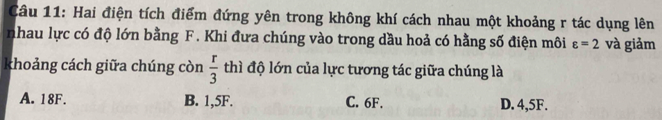 Hai điện tích điểm đứng yên trong không khí cách nhau một khoảng r tác dụng lên
nhau lực có độ lớn bằng F. Khi đưa chúng vào trong dầu hoả có hằng số điện môi varepsilon =2 và giảm
khoảng cách giữa chúng còn  r/3  thì độ lớn của lực tương tác giữa chúng là
A. 18F. B. 1,5F. C. 6F. D. 4,5F.