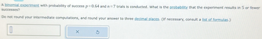 A binomial experiment with probability of success p=0.64
successes? and n=7 trials is conducted. What is the probability that the experiment results in 5 or fewer 
Do not round your intermediate computations, and round your answer to three decimal places. (If necessary, consult a list of formulas.) 
×