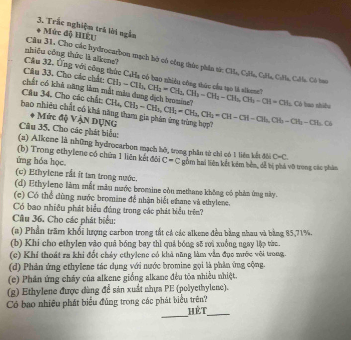 Trắc nghiệm trã lời ngắn
Mức độ HIÊU
nhiêu công thức là alkene?
Câu 31. Cho các hydrocarbon mạch hở có công thức phân tử: CH_4,C_2H_6,C_2H_4,C_3H_8,C_4H_8.  Có bao
Câu 32. Ứng với công thức
Câu 33. Cho các chất: C_4H_8 có bao nhiêu công thức cầu tạo là alkene?
chất có khả năng làm mất màu dung dịch bromine? CH_3-CH_3,CH_2=CH_2,CH_3-CH_2-CH_3,CH_3-CH=CH_2
Câu 34. Cho các chất:
bao nhiêu chất có khả năng tham gia phản ứng trùng hợp? CH_4,CH_3-CH_3,CH_2=CH_2,CH_2=CH-CH-CH_3,CH_3-CH_2-CH_3.C6 Có bao nhiều
Mức độ VậN DỤNG
Câu 35. Cho các phát biểu:
(a) Alkene là những hydrocarbon mạch hở, trong phân tử chỉ có 1 liên kết đôi C=C.
(b) Trong ethylene có chứa 1 liên kết đôi C=C gồm hai liên kết kém bền, dễ bị phá vỡ trong các phản
ứng hóa học.
(c) Ethylene rất ít tan trong nước.
(d) Ethylene làm mất màu nước bromine còn methane không có phản ứng này.
(e) Có thể dùng nước bromine để nhận biết ethane và ethylene.
Có bao nhiêu phát biểu đúng trong các phát biểu trên?
Câu 36. Cho các phát biểu:
(a) Phần trăm khối lượng carbon trong tất cả các alkene đều bằng nhau và bằng 85,71%.
(b) Khi cho ethylen vào quả bóng bay thì quả bóng sẽ rơi xuống ngay lập tức.
(c) Khí thoát ra khi đốt cháy ethylene có khả năng làm vẫn đục nước vôi trong.
(d) Phản ứng ethylene tác dụng với nước bromine gọi là phản ứng cộng.
(e) Phản ứng cháy của alkene giống alkane đều tỏa nhiều nhiệt.
(g) Ethylene được dùng để sản xuất nhựa PE (polyethylene).
Có bao nhiều phát biểu đúng trong các phát biểu trên?
_
hét_