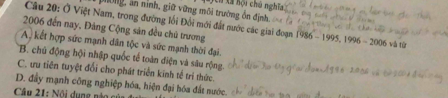 xã hội chủ nghĩa
phòng, an ninh, giữ vững môi trường ổn định.
Câu 20: Ở Việt Nam, trong đường lối Đổi mới đất nước các giai đoạn 1986-1995, 1996-2006
2006 đến nay, Đảng Cộng sản đều chủ trương và từ
A, kết hợp sức mạnh dân tộc và sức mạnh thời đại.
B. chủ động hội nhập quốc tế toàn diện và sâu rộng.
C. ưu tiên tuyệt đối cho phát triền kinh tế tri thức.
D. đầy mạnh công nghiệp hóa, hiện đại hóa đất nước.
Câu 21: ộ i d u ng