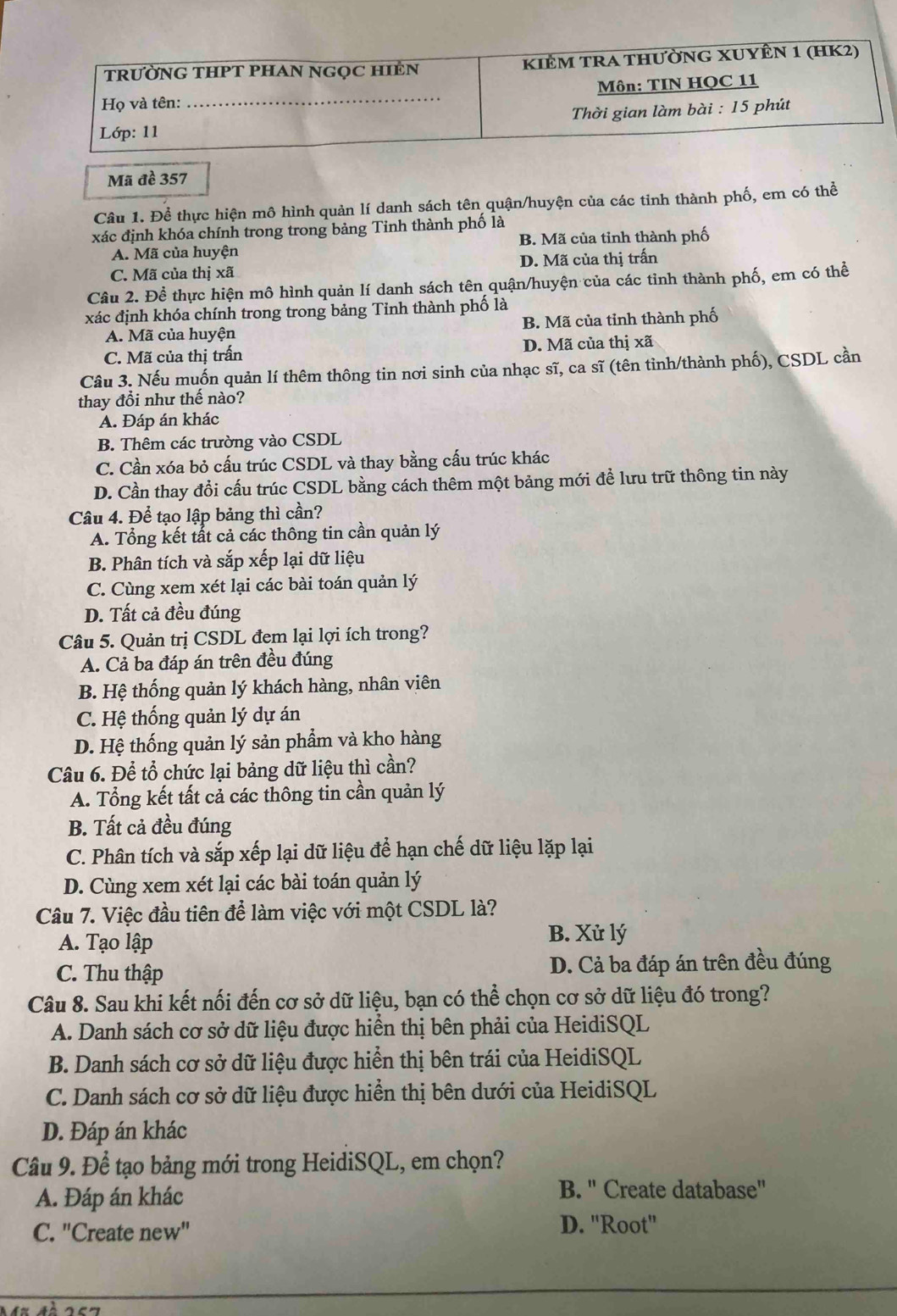 Mã đề 357
Câu 1. Để thực hiện mô hình quản lí danh sách tên quận/huyện của các tinh thành phố, em có thể
xác định khóa chính trong trong bảng Tinh thành phố là
A. Mã của huyện B. Mã của tỉnh thành phố
C. Mã của thị xã D. Mã của thị trấn
Câu 2. Để thực hiện mô hình quản lí danh sách tên quận/huyện của các tỉnh thành phố, em có thể
xác định khóa chính trong trong bảng Tỉnh thành phố là
A. Mã của huyện B. Mã của tỉnh thành phố
C. Mã của thị trấn D. Mã của thị xã
Câu 3. Nếu muốn quản lí thêm thông tin nơi sinh của nhạc sĩ, ca sĩ (tên tỉnh/thành phố), CSDL cần
thay đổi như thế nào?
A. Đáp án khác
B. Thêm các trường vào CSDL
C. Cần xóa bỏ cấu trúc CSDL và thay bằng cấu trúc khác
D. Cần thay đồi cấu trúc CSDL bằng cách thêm một bảng mới đề lưu trữ thông tin này
Câu 4. Để tạo lập bảng thì cần?
A. Tổng kết tất cả các thông tin cần quản lý
B. Phân tích và sắp xếp lại dữ liệu
C. Cùng xem xét lại các bài toán quản lý
D. Tất cả đều đúng
Câu 5. Quản trị CSDL đem lại lợi ích trong?
A. Cả ba đáp án trên đều đúng
B. Hệ thống quản lý khách hàng, nhân viên
C. Hệ thống quản lý dự án
D. Hệ thống quản lý sản phẩm và kho hàng
Câu 6. Để tổ chức lại bảng dữ liệu thì cần?
A. Tổng kết tất cả các thông tin cần quản lý
B. Tất cả đều đúng
C. Phân tích và sắp xếp lại dữ liệu để hạn chế dữ liệu lặp lại
D. Cùng xem xét lại các bài toán quản lý
Câu 7. Việc đầu tiên để làm việc với một CSDL là?
A. Tạo lập
B. Xử lý
C. Thu thập D. Cả ba đáp án trên đều đúng
Câu 8. Sau khi kết nối đến cơ sở dữ liệu, bạn có thể chọn cơ sở dữ liệu đó trong?
A. Danh sách cơ sở dữ liệu được hiển thị bên phải của HeidiSQL
B. Danh sách cơ sở dữ liệu được hiển thị bên trái của HeidiSQL
C. Danh sách cơ sở dữ liệu được hiển thị bên dưới của HeidiSQL
D. Đáp án khác
Câu 9. Để tạo bảng mới trong HeidiSQL, em chọn?
A. Đáp án khác
B. " Create database"
C. "Create new"
D. "Root"