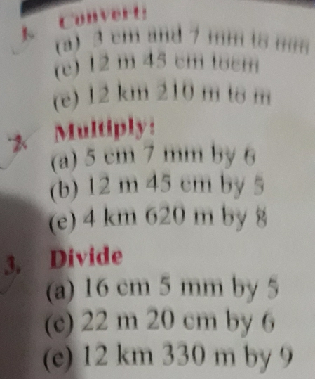 Convert: 
(a) 3 cm and 7 mm ts mm
(c) 12 m 45 cm tʊcm 
(e) 12 km 210 m to m
2 Multiply: 
(a) 5 cm 7 mm by 6
(b) 12 m 45 cm by 5
(e) 4 km 620 m by 8
3. Divide 
(a) 16 cm 5 mm by 5
(c) 22 m 20 cm by 6
(e) 12 km 330 m by 9