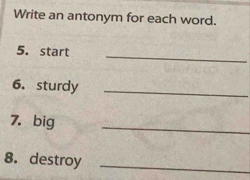 Write an antonym for each word. 
5. start_ 
6. sturdy_ 
7.big 
_ 
8. destroy_