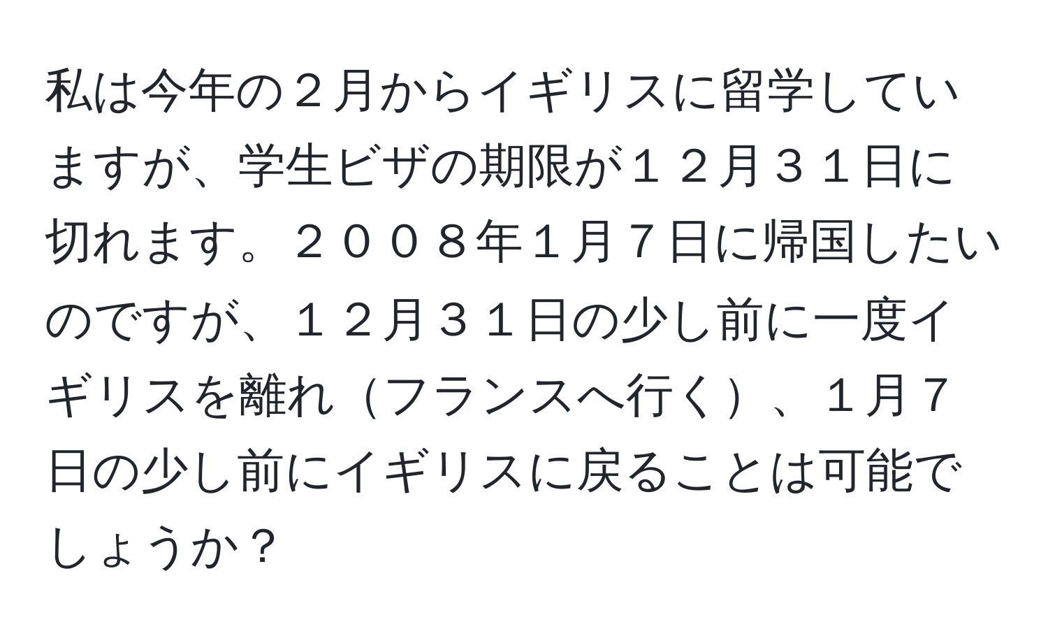 私は今年の２月からイギリスに留学していますが、学生ビザの期限が１２月３１日に切れます。２００８年１月７日に帰国したいのですが、１２月３１日の少し前に一度イギリスを離れフランスへ行く、１月７日の少し前にイギリスに戻ることは可能でしょうか？