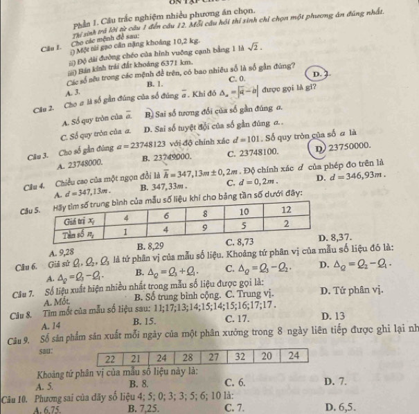 Phần 1. Câu trắc nghiệm nhiều phương án chọn.
Câu I. Cho các mệnh đề sau: Thí sinh trả lời từ câu 1 đến câu 12. Mỗi câu hồi thí sinh chỉ chọn một phương án đúng nhất.
:) Một túi gạo cần nặng khoảng 10,2 kg.
ii) Độ dài đường chéo của hình vuông cạnh bằng 1 là sqrt(2).
iii) Bán kính trái đất khoảng 6371 km.
Các số sêu trong các mệnh đề trên, có bao nhiêu số là số gần đúng?
B. 1. C. 0. D. 3
A. 3.
Câu 2. Cho # là số gần đúng của số đúng #. Khi đồ △ =|overline a-b| được gọi là gi?
A. Số quy tròn của overline a. B. Sai số tương đối của số gần đúng a.
C. Số quy tròn của a. D. Sai số tuyệt đối của số gần đúng đ. .
Câu 3. Cho số gần đúng a=23748123 với độ chính xác d=101. Số quy tròn của số đ là
A. 23748000. B. 23749000. C. 23748100. D) 23750000.
Câu 4. Chiều cao của một ngọn đồi là overline h=347,13m± 0 2m . Độ chính xác đ của phép đo trên là
A. d=347,13m. B. 347,33m . C. d=0,2m. D. d=346,93m.
Câi cho bảng tần số dưới đây:
A. 9,28 B. 8,29 C8,37.
Cầu 6. Giả sử Q_1,Q_2,Q_3 là tứ phân vị của mẫu số liệu. Khoảng tứ phân vị của mẫu số liệu đó là:
A. △ _p=Q_3-Q_1. B. △ _Q=Q_3+Q_1. C. Delta _Q=Q_3-Q_2. D. Delta _Q=Q_2-Q_1.
Câu 7. Số liệu xuất hiện nhiều nhất trong mẫu số liệu được gọi là:
A. Mốt. B. Số trung bình cộng. C. Trung vị. D. Tứ phân vị.
Câu 8. Tim mốt của mẫu số liệu sau: 11;17;13;14;15;14;15;16;17;17 .
A. 14 B. 15. C. 17. D. 13
Câu 9. Số sân phẩm sản xuất mỗi ngày của một phân xưởng trong 8 ngày liên tiếp được ghi lại nh
sau:
Khoảng tứ phân vị của mẫu số liệu này là:
A. 5. B. 8. C. 6. D. 7.
Câu 10. Phương sai của dãy số liệu 4; 5; 0; 3; 3; 5; 6; 10 là:
A. 6.75. B. 7,25. C. 7. D. 6,5.