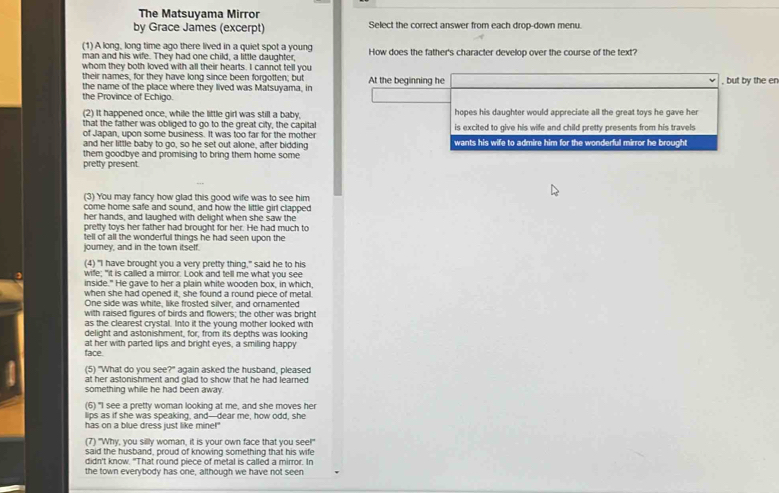 The Matsuyama Mirror
by Grace James (excerpt) Select the correct answer from each drop-down menu.
(1) A long, long time ago there lived in a quiet spot a young
man and his wife. They had one child, a little daughter, How does the father's character develop over the course of the text?
whom they both loved with all their hearts. I cannot tell you
their names, for they have long since been forgotten; but
the name of the place where they lived was Matsuyama, in At the beginning he , but by the en
the Province of Echigo.
(2) It happened once, while the little girl was still a baby, hopes his daughter would appreciate all the great toys he gave her
that the father was obliged to go to the great city, the capital is excited to give his wife and child pretty presents from his travels
of Japan, upon some business. It was too far for the mother
and her little baby to go, so he set out alone, after bidding wants his wife to admire him for the wonderful mirror he brought
them goodbye and promising to bring them home some
pretty present.
(3) You may fancy how glad this good wife was to see him
come home safe and sound, and how the little girl clapped
her hands, and laughed with delight when she saw the
pretty toys her father had brought for her. He had much to
tell of all the wonderful things he had seen upon the
journey, and in the town itself.
(4) "I have brought you a very pretty thing," said he to his
wife; "it is called a mirror. Look and tell me what you see
inside." He gave to her a plain white wooden box, in which
when she had opened it, she found a round piece of metal.
One side was white, like frosted silver, and ornamented
with raised figures of birds and flowers; the other was bright
as the clearest crystal. Into it the young mother looked with
delight and astonishment, for, from its depths was looking
at her with parted lips and bright eyes, a smiling happy
face.
(5) "What do you see?" again asked the husband, pleased
at her astonishment and glad to show that he had learned
something while he had been away.
(6) "I see a pretty woman looking at me, and she moves her
lips as if she was speaking, and—dear me, how odd, she
has on a blue dress just like mine!"
(7) "Why, you silly woman, it is your own face that you see!"
said the husband, proud of knowing something that his wife
didn't know. "That round piece of metal is called a mirror. In
the town everybody has one, although we have not seen