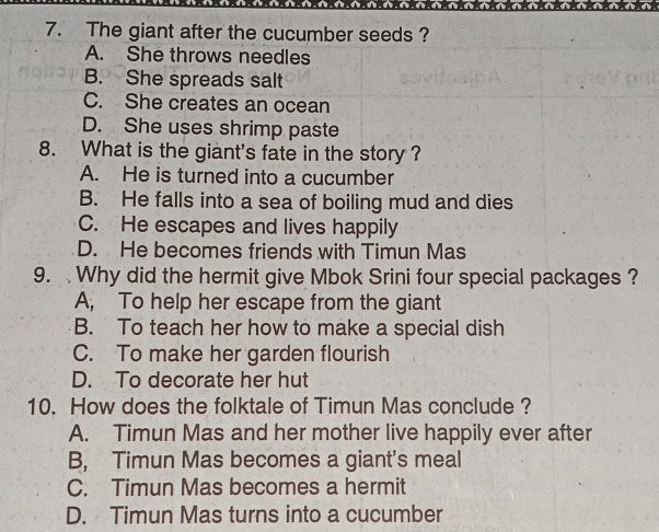 The giant after the cucumber seeds ?
A. She throws needles
B. She spreads salt
C. She creates an ocean
D. She uses shrimp paste
8. What is the giant's fate in the story ?
A. He is turned into a cucumber
B. He falls into a sea of boiling mud and dies
C. He escapes and lives happily
D. He becomes friends with Timun Mas
9. Why did the hermit give Mbok Srini four special packages ?
A, To help her escape from the giant
B. To teach her how to make a special dish
C. To make her garden flourish
D. To decorate her hut
10. How does the folktale of Timun Mas conclude ?
A. Timun Mas and her mother live happily ever after
B, Timun Mas becomes a giant's meal
C. Timun Mas becomes a hermit
D. Timun Mas turns into a cucumber