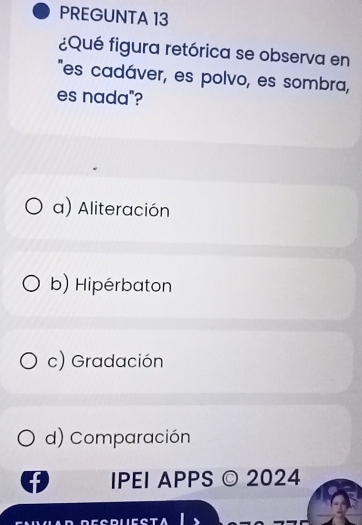 PREGUNTA 13
¿Qué figura retórica se observa en
"es cadáver, es polvo, es sombra,
es nada"?
a) Aliteración
b) Hipérbaton
c) Gradación
d) Comparación
IPEI APPS © 2024