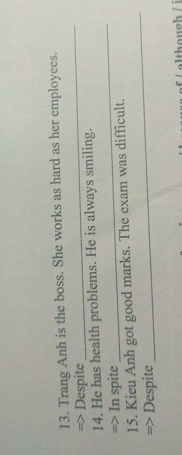 Trang Anh is the boss. She works as hard as her employees. 
=> Despite 
_ 
_ 
14. He has health problems. He is always smiling. 
=> In spite 
15. Kieu Anh got good marks. The exam was difficult. 
=> Despite 
_ 
although /i