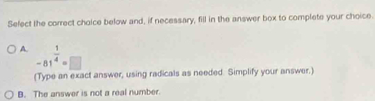 Select the correct choice below and, if necessary, fill in the answer box to complete your choice.
A. -81^(frac 1)4=□
(Type an exact answer, using radicals as needed. Simplify your answer.)
B. The answer is not a real number.