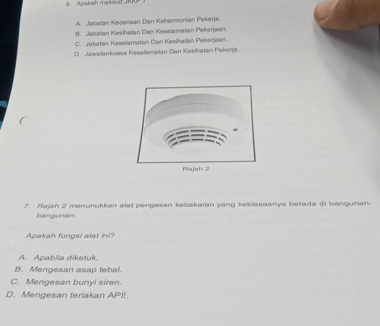 Apakah maksud JRKP？
A. Jabatan Keceriaan Dan Keharmonian Pekerja.
B. Jabatan Kesihatan Dan Keselamatan Pekerjaan.
C. Jabatan Keselamatan Dan Kesihatan Pekerjaan.
D. Jawatankuasa Keselamatan Dan Kesihatan Pekerja.
7. Rajah 2 menunukkan alat pengesan kebakaran yang kebiasaanya berada di bangunan-
bangunan.
Apakah fungsi alat ini?
A. Apabila diketuk.
B. Mengesan asap tebal.
C. Mengesan bunyi siren.
D. Mengesan teriakan API!.