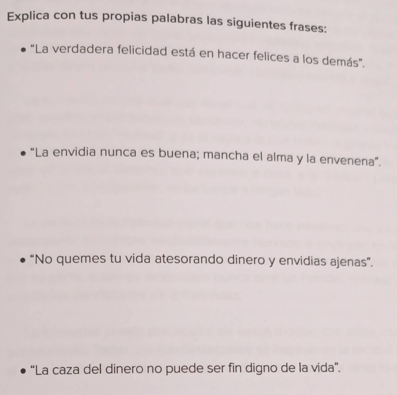 Explica con tus propias palabras las siguientes frases: 
“La verdadera felicidad está en hacer felices a los demás”. 
“La envidia nunca es buena; mancha el alma y la envenena”. 
“No quemes tu vida atesorando dinero y envidias ajenas”. 
“La caza del dinero no puede ser fin digno de la vida”.