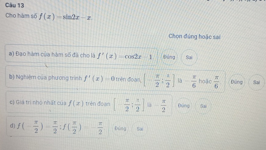 Cho hàm số f(x)=sin 2x-x. 
Chọn đúng hoặc sai
a) Đạo hàm của hàm số đã cho là f'(x)=cos 2x-1. Đúng Sai
b) Nghiệm của phương trình f'(x)=0 trên đoạn [- π /2 ; π /2 ] là - π /6  hoặc  π /6  Đúng Sai
c) Giá trị nhỏ nhất của f(x) trên đoạn [- π /2 ; π /2 ] là - π /2 . Đúng Sai
d) f(- π /2 )= π /2 ; f( π /2 )=- π /2  Đúng Sai