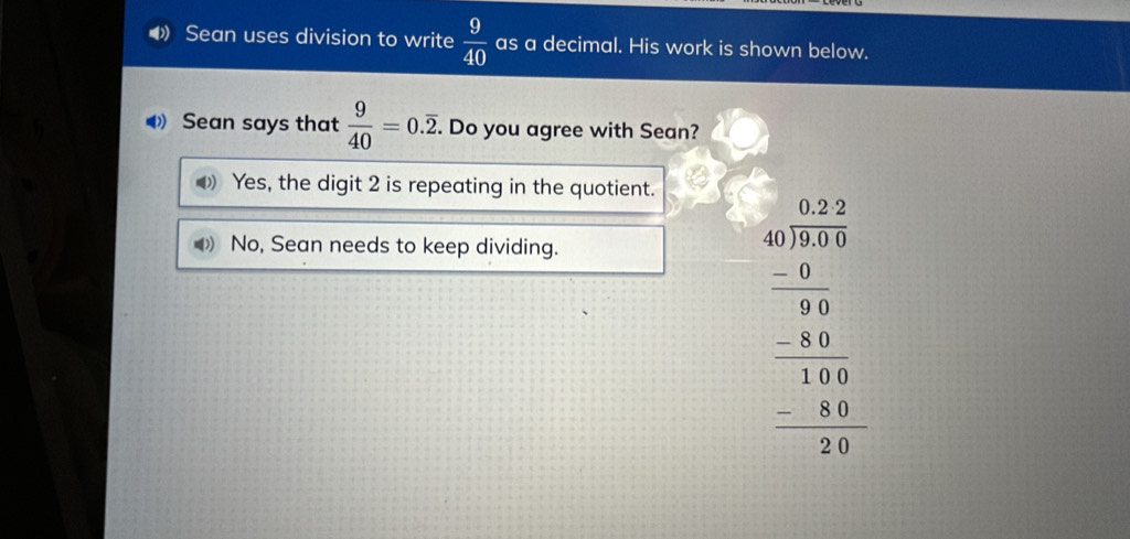 Sean uses division to write  9/40  as a decimal. His work is shown below.
Sean says that  9/40 =0.overline 2. . Do you agree with Sean?
D Yes, the digit 2 is repeating in the quotient.
No, Sean needs to keep dividing.
beginarrayr 47.beginarrayr 40 40encloselongdiv 35 0 -90 hline -1840 hline 10 -10endarray 