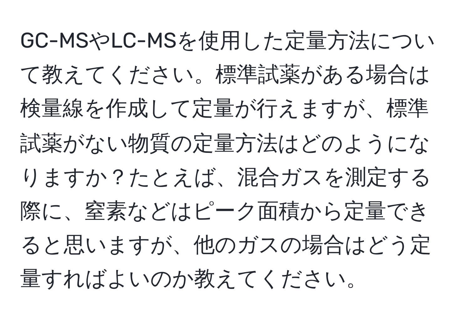 GC-MSやLC-MSを使用した定量方法について教えてください。標準試薬がある場合は検量線を作成して定量が行えますが、標準試薬がない物質の定量方法はどのようになりますか？たとえば、混合ガスを測定する際に、窒素などはピーク面積から定量できると思いますが、他のガスの場合はどう定量すればよいのか教えてください。