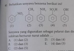 Perhatikan senyawa benzena berikut ini!
NH_2 5O,H OH
(1) (2) (3) (4) (5)
Senyawa yang digunakan sebagai pelarut dan dis
infektan berturut-turut adalah ....
A. (1) dan (2) D. (3) dan (4)
B. (2) dan (3) E. (4) dan (5)
C. (2) dan (5)