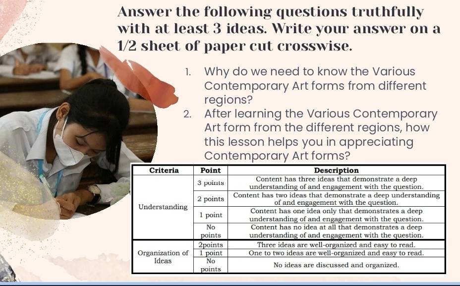 Answer the following questions truthfully 
with at least 3 ideas. Write your answer on a 
paper cut crosswise. 
Why do we need to know the Various 
Contemporary Art forms from different 
regions? 
After learning the Various Contemporary 
Art form from the different regions, how 
this lesson helps you in appreciating 
Contemporary Art forms?