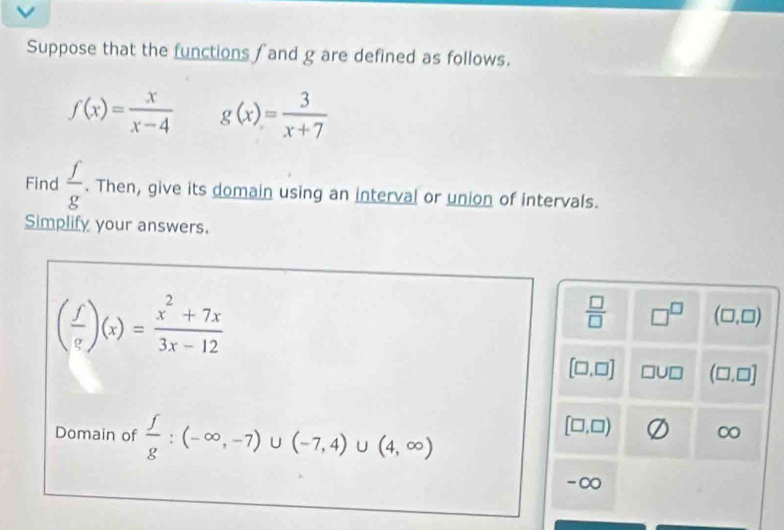 Suppose that the functions and g are defined as follows.
f(x)= x/x-4  g(x)= 3/x+7 
Find  f/g . Then, give its domain using an interval or union of intervals.
Simplify your answers.
( f/e )(x)= (x^2+7x)/3x-12 
 □ /□   □^(□) (□ ,□ )
[□ ,□ ] □ U□ (□ ,□ ]
Domain of  f/g :(-∈fty ,-7)∪ (-7,4)∪ (4,∈fty )
[□ ,□ )
∞
-∞