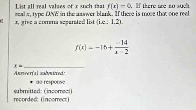 List all real values of x such that f(x)=0. If there are no such
real x, type DNE in the answer blank. If there is more that one real
)[ x, give a comma separated list (i.e.: 1,2).
f(x)=-16+ (-14)/x-2 
x= _
Answer(s) submitted:
no response
submitted: (incorrect)
recorded: (incorrect)