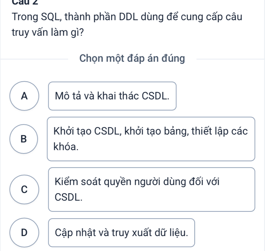 Cau 2
Trong SQL, thành phần DDL dùng để cung cấp câu
truy vấn làm gì?
Chọn một đáp án đúng
A Mô tả và khai thác CSDL.
Khởi tạo CSDL, khởi tạo bảng, thiết lập các
B
khóa.
Kiểm soát quyền người dùng đối với
C
CSDL.
D Cập nhật và truy xuất dữ liệu.