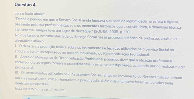 Leia o texto abaixo:
''Desde o período em que o Serviço Social ainda fundava sua base de legitimidade na esfera religiosa,
passando pela sua profissionalização e os momentos históricos que a constituíram, a dimensão técnica-
instrumental sempre teve um lugar de destaque." (SOUSA, 2008, p.120)
No que tange à instrumentalidade do Serviço Social nesse processo histórico da profissão, analise as
afirmativas abaixo:
1I - O debate e a produção teórica sobre os instrumentos e técnicas utilizados pelo Serviço Social no
cotidiano foram incorporados no bojo do Movimento de Reconceituação Profissional.
II - Antes do Movimento de Reconceituação Profissional podemos dizer que a atuação profissional
correspondia às regras formais e procedimentos previamente estipulados, acabando por normatizar o agir
profissional.
III - Os instrumentos utilizados pelo Assistentes Sociais, antes do Movimento de Reconceituação, tinham
um viés moralizante, cristão-humanista e pragmatista. Além disso, também foram amparados pelas
diretrizes positivistas.
Está correto o que se afirma em: