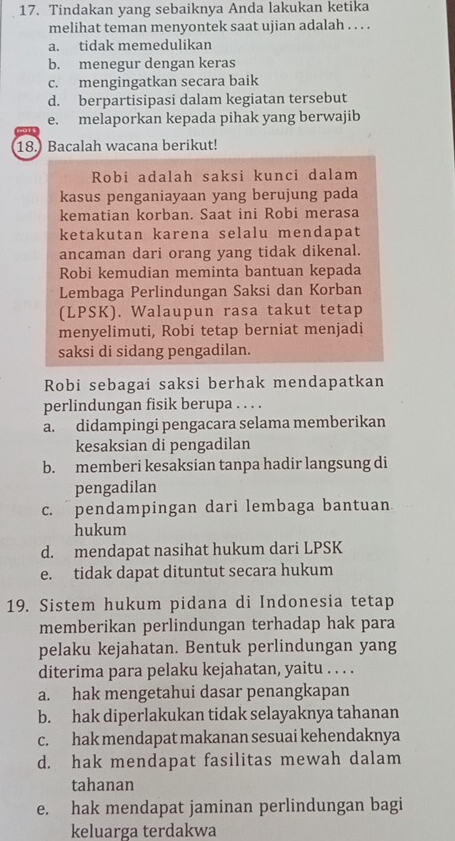 Tindakan yang sebaiknya Anda lakukan ketika
melihat teman menyontek saat ujian adalah . . . .
a. tidak memedulikan
b. menegur dengan keras
c. mengingatkan secara baik
d. berpartisipasi dalam kegiatan tersebut
e. melaporkan kepada pihak yang berwajib
18. Bacalah wacana berikut!
Robi adalah saksi kunci dalam
kasus penganiayaan yang berujung pada
kematian korban. Saat ini Robi merasa
ketakutan karena selalu mendapat
ancaman dari orang yang tidak dikenal.
Robi kemudian meminta bantuan kepada
Lembaga Perlindungan Saksi dan Korban
(LPSK). Walaupun rasa takut tetap
menyelimuti, Robi tetap berniat menjadi
saksi di sidang pengadilan.
Robi sebagai saksi berhak mendapatkan
perlindungan fisik berupa . . . .
a. didampingi pengacara selama memberikan
kesaksian di pengadilan
b. memberi kesaksian tanpa hadir langsung di
pengadilan
c. pendampingan dari lembaga bantuan
hukum
d. mendapat nasihat hukum dari LPSK
e. tidak dapat dituntut secara hukum
19. Sistem hukum pidana di Indonesia tetap
memberikan perlindungan terhadap hak para
pelaku kejahatan. Bentuk perlindungan yang
diterima para pelaku kejahatan, yaitu . . . .
a. hak mengetahui dasar penangkapan
b. hak diperlakukan tidak selayaknya tahanan
c. hak mendapat makanan sesuai kehendaknya
d. hak mendapat fasilitas mewah dalam
tahanan
e. hak mendapat jaminan perlindungan bagi
keluarga terdakwa