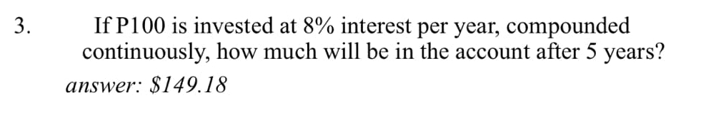 If P100 is invested at 8% interest per year, compounded 
continuously, how much will be in the account after 5 years? 
answer: $149.18