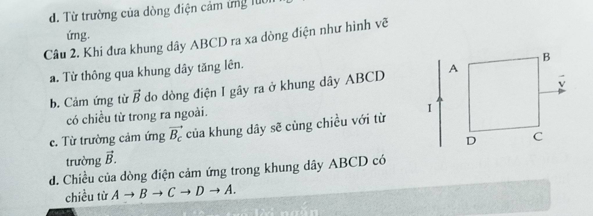 d. Từ trường của dòng điện cảm ứng luo
ứng.
Câu 2. Khi đưa khung dây ABCD ra xa dòng điện như hình về
a. Từ thông qua khung dây tăng lên.
b. Cảm ứng từ vector B do dòng điện I gây ra ở khung dây ABCD
có chiều từ trong ra ngoài.
c. Từ trường cảm ứng vector B_c của khung dây sẽ cùng chiều với từ
trường vector B.
d. Chiều của dòng điện cảm ứng trong khung dây ABCD có
chiều từ Ato Bto Cto Dto A.