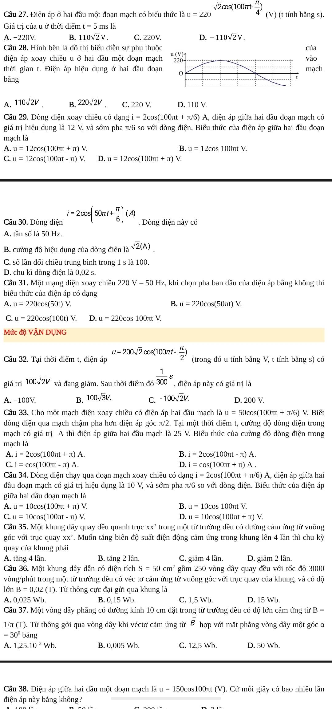 Điện áp ở hai đầu một đoạn mạch có biểu thức là u=220 sqrt(2)cos (100π t- π /4 ) (V) (t tính bằng s).
Giá trị của u ở thời điểm t=5msla 、
A. -22 OV B. 110sqrt(2)V. C. 220V. D. -110sqrt(2)V.
Câu 28. Hình bên là đồ thị biểu diễn sự phụ thuộc của
điện áp xoay chiều u ở hai đầu một đoạn mạch u (V) 220 vào
thời gian t. Điện áp hiệu dụng ở hai đầu đoạn 0 mạch
bằng
A. 110sqrt(2)V. B. 220sqrt(2)V C. 220 V. D. 110 V.
Câu 29. Dòng điện xoay chiều có dạng i=2cos (100π t+π /6) A, điện áp giữa hai đầu đoạn mạch có
giá trị hiệu dụng là 12 V, và sớm pha π/6 so với dòng điện. Biểu thức của điện áp giữa hai đầu đoạn
mạch là
A. u=12cos (100π t+π )V. B. u=12cos 100π tV.
C. u=12cos (100π t-π )V. D. u=12cos (100π t+π )V.
Câu 30. Dòng điện i=2cos (50π t+ π /6 )(A). Dòng điện này có
A. tần số là 50 Hz.
B. cường độ hiệu dụng của dòng điện là sqrt(2)(A).
C. số lần đối chiều trung bình trong 1 s là 100.
D. chu kì dòng điện là 0,02 s.
Câu 31. Một mạng điện xoay chiều 2 220V-50H_2 Iz, khi chọn pha ban đầu của điện áp bằng không thì
biểu thức của điện áp có dạng
A. u=220cos (50t) V
B. u=220cos (50π t)V.
C. u=22 0cos(100t) V. D. u=220cos 100π tV
Mức độ VậN DỤNG
Câu 32. Tại thời điểm t, điện áp u=200sqrt(2)cos (100π t- π /2 ) (trong đó u tính bằng V, t tính bằng s) có
giá trị 100sqrt(2)V và đang giảm. Sau thời điểm đó  1/300 s , điện áp này có giá trị là
A. -100V. B. 100sqrt(3)V. C. -100sqrt(2)V.
D. 200 V.
Câu 33. Cho một mạch điện xoay chiều có điện áp hai đầu mạch là u=50cos (100π t+π /6)V. Biết
dòng điện qua mạch chậm pha hơn điện áp góc π/2. Tại một thời điểm t, cường độ dòng điện trong
mạch có giá trị A thì điện áp giữa hai đầu mạch là 25 V. Biểu thức của cường độ dòng điện trong
mạch là
A. i=2cos (100π t+π )A. B. i=2cos (100π t-π )A.
C. i=cos (100π t-π )A. D. i =cos (100π t+π )A.
Câu 34. Dòng điện chạy qua đoạn mạch xoay chiều có dạng i=2cos (100π t+π /6) ) A, điện áp giữa hai
đầu đoạn mạch có giá trị hiệu dụng là 10 V, và sớm pha π/6 so với dòng ở dien. Biểu thức của điện áp
giữa hai đầu đoạn mạch là
A. u=10cos (100π t+π ) V.
B. u=10cos 100π tV.
C. u=10cos (100π t-π ) √ D. u=10cos (100π t+π )V.
Câu 35. Một khung dây quay đều quanh trục xx' trong một từ trường đều có đường cảm ứng từ vuông
góc với trục quay xx'. Muốn tăng biên độ suất điện động cảm ứng trong khung lên 4 lần thì chu kỳ
quay của khung phải
A. tăng 4 lần. B. tăng 2 lần. C. giảm 4 lần. D. giảm 2 lần.
Câu 36. Một khung dây dẫn có diện tích S=50cm^2 gồm 250 vòng dây quay đều với tốc độ 3000
vòng/phút trong một từ trường đều có véc tơ cảm ứng từ vuông góc với trục quay của khung, và có độ
partial nB=0,02 (T). Từ thông cực đại gửi qua khung là
A. 0,025 Wb. B. 0,15 Wb. C. 1,5 Wb. D. 15 Wb.
Câu 37. Một vòng dây phẳng có đường kính 10 cm đặt trong từ trường đều có độ lớn cảm ứng từ B=
1/π (T). Từ thông gởi qua vòng dây khi véctơ cảm ứng từ B hợp với mặt phẳng vòng dây một góc α
=30^0ba ng
A. 1,25.10^(-3)Wb. B. 0,005 Wb. C. 12,5 Wb. D. 50 Wb.
Câu 38. Điện áp giữa hai đầu một đoạn mạch là  1 u = 150cos100πt (V). Cứ mỗi giây có bao nhiêu lần
điện áp này bằng không?