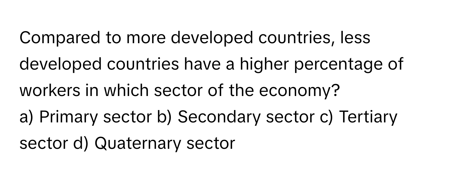 Compared to more developed countries, less developed countries have a higher percentage of workers in which sector of the economy?

a) Primary sector b) Secondary sector c) Tertiary sector d) Quaternary sector