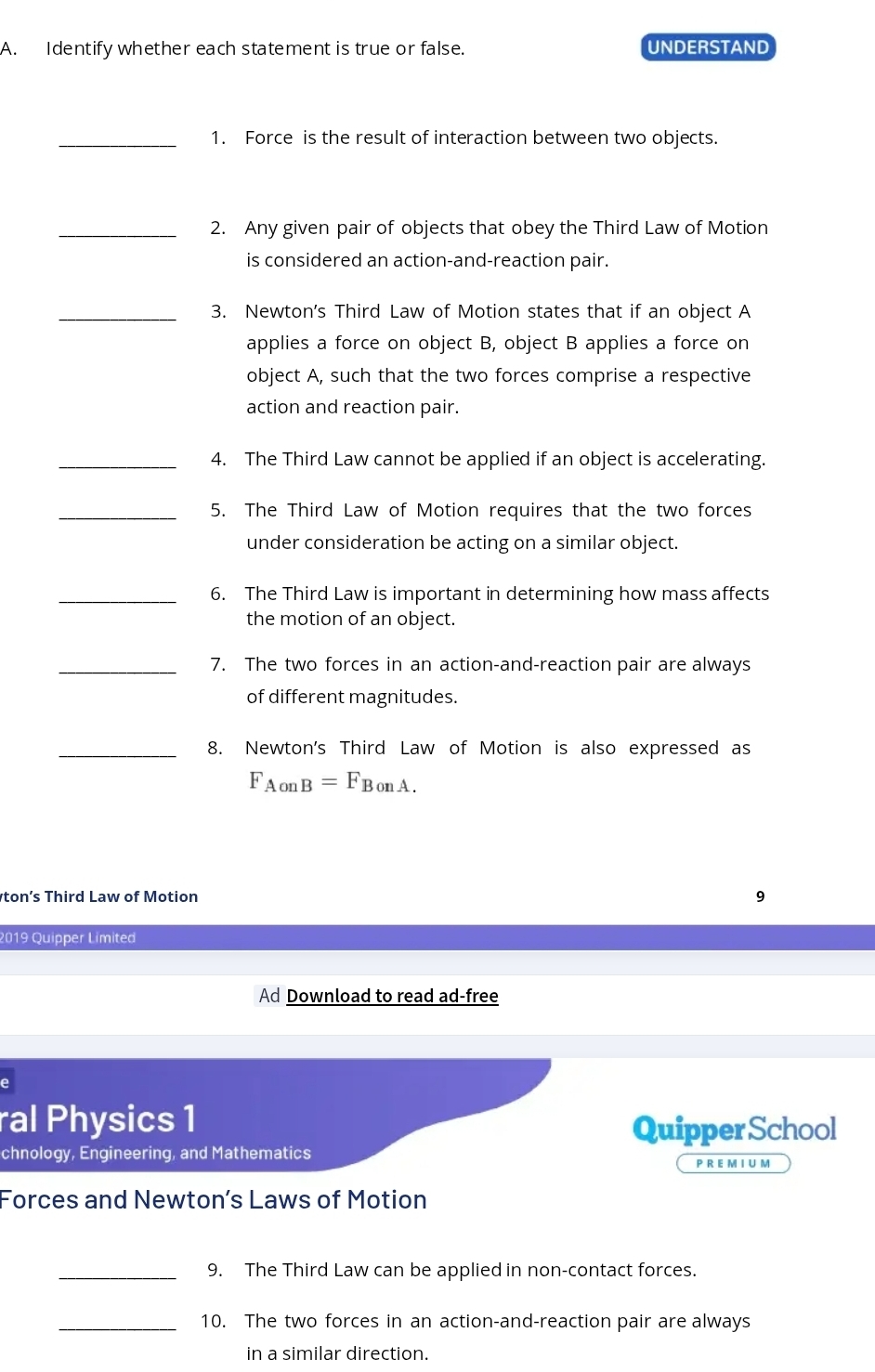 Identify whether each statement is true or false. UNDERSTAND 
_1. Force is the result of interaction between two objects. 
_2. Any given pair of objects that obey the Third Law of Motion 
is considered an action-and-reaction pair. 
_3. Newton's Third Law of Motion states that if an object A
applies a force on object B, object B applies a force on 
object A, such that the two forces comprise a respective 
action and reaction pair. 
_4. The Third Law cannot be applied if an object is accelerating. 
_5. The Third Law of Motion requires that the two forces 
under consideration be acting on a similar object. 
_6. The Third Law is important in determining how mass affects 
the motion of an object. 
_7. The two forces in an action-and-reaction pair are always 
of different magnitudes. 
_8. Newton's Third Law of Motion is also expressed as
F_AonB=F_BonA.
ton’s Third Law of Motion 
9 
2019 Quipper Limited 
Ad Download to read ad-free 
e 
ral Physics 1 
Quipper School 
chnology, Engineering, and Mathematics P R E M I U M 
Forces and Newton’s Laws of Motion 
_9. The Third Law can be applied in non-contact forces. 
_10. The two forces in an action-and-reaction pair are always 
in a similar direction.