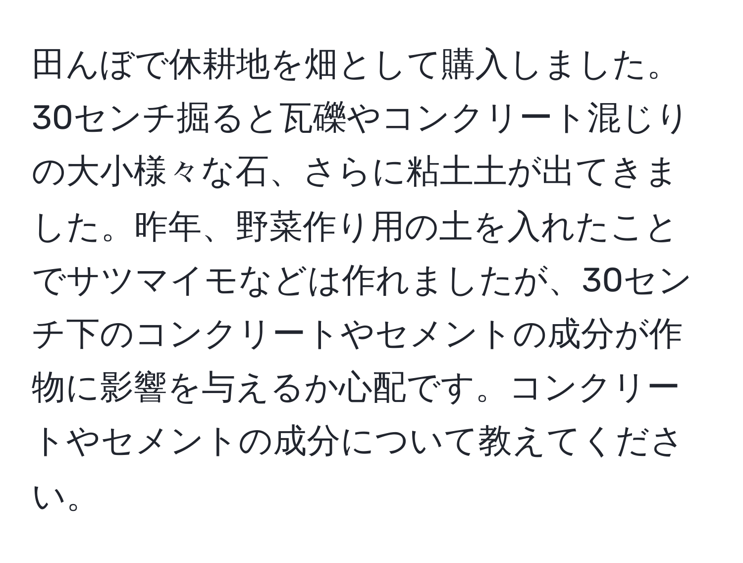 田んぼで休耕地を畑として購入しました。30センチ掘ると瓦礫やコンクリート混じりの大小様々な石、さらに粘土土が出てきました。昨年、野菜作り用の土を入れたことでサツマイモなどは作れましたが、30センチ下のコンクリートやセメントの成分が作物に影響を与えるか心配です。コンクリートやセメントの成分について教えてください。