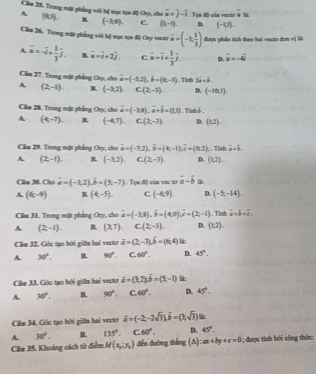 Cầu 25. Trong mặt phẳng với hệ trục tạa độ Ory, cho vector u=vector j-vector i. Tọa độ của vecto # lác
(0;3)_ B. (-3,0). C. (k-1). D. (-1,1).
Cầu 26. Trong mặt phẳng với hệ trục tạa độ Oxy vecto vector u=(-1, 1/3 ) được phần tích theo hai vectơ đơn vị là:
A vector u=-vector u+ 1/3 vector j. B. vector u=vector i+2vector j. C. vector u=vector i+ 1/3 vector j.
D. vector u=-4vector i
Cầu 27. Trng mặt phẳng Oxy, cho vector a=(-5,2),vector b=(0,-3). Tính 2vector a+vector b.
A (2,-1). B. (-3,2). C. (2;-3). D. (-10,1).
Cầm 28. Trong mặt phẳng Oxy, cho vector a=(-3,8),vector a+vector b=(1;1). Tính ỗ
A (4,-7). B. (-4,7). C. (2;-3). D. (k2).
Cầu 29. Trong mặt phẳng Oxy, cho vector a=(-7;2),vector b=(4;-1);vector c=(0;2); . Tính vector a+vector b.
A (2,-1). B. (-3;2). C. (2;-3). D. (k2).
Câu 30. Cho vector a=(-1;2),vector b=(5;-7) Tọ a độ của vec tơ vector a-vector b làc
A (6,-9)
B. (4;-5). C. (-6,9). D. (-5;-14).
Cầu 31. Trong mặt phẳng Oxy, cho vector a=(-3,8),vector b=(4;0);vector c=(2;-1). Tính vector a+vector b+vector c.
A (2;-1). B. (3,7). C. (2;-3). D. (1;2).
Câm 32. Góc tạo bởi giữa hai vecto vector a=(2;-3),vector b=(6;4) là:
A 30°. B. 90°. C. 60°. D. 45°.
Câu 33. Góc tạo bởi giữa hai vecto vector a=(3;2);vector b=(5;-1) là:
A 30°. B. 90°.C.60°. D. 45°.
Câu 34. Góc tạo bởi giữa hai vectơ vector a=(-2;-2sqrt(3)),vector b=(3;sqrt(3)) là:
A. 30°. B. 135°. C. 60°. D. 45°.
Cầu 35. Khoảng cách từ điểm M(x_0;y_0) đến đường thắng (A) ax+by+c=0; được tính bởi công thức: