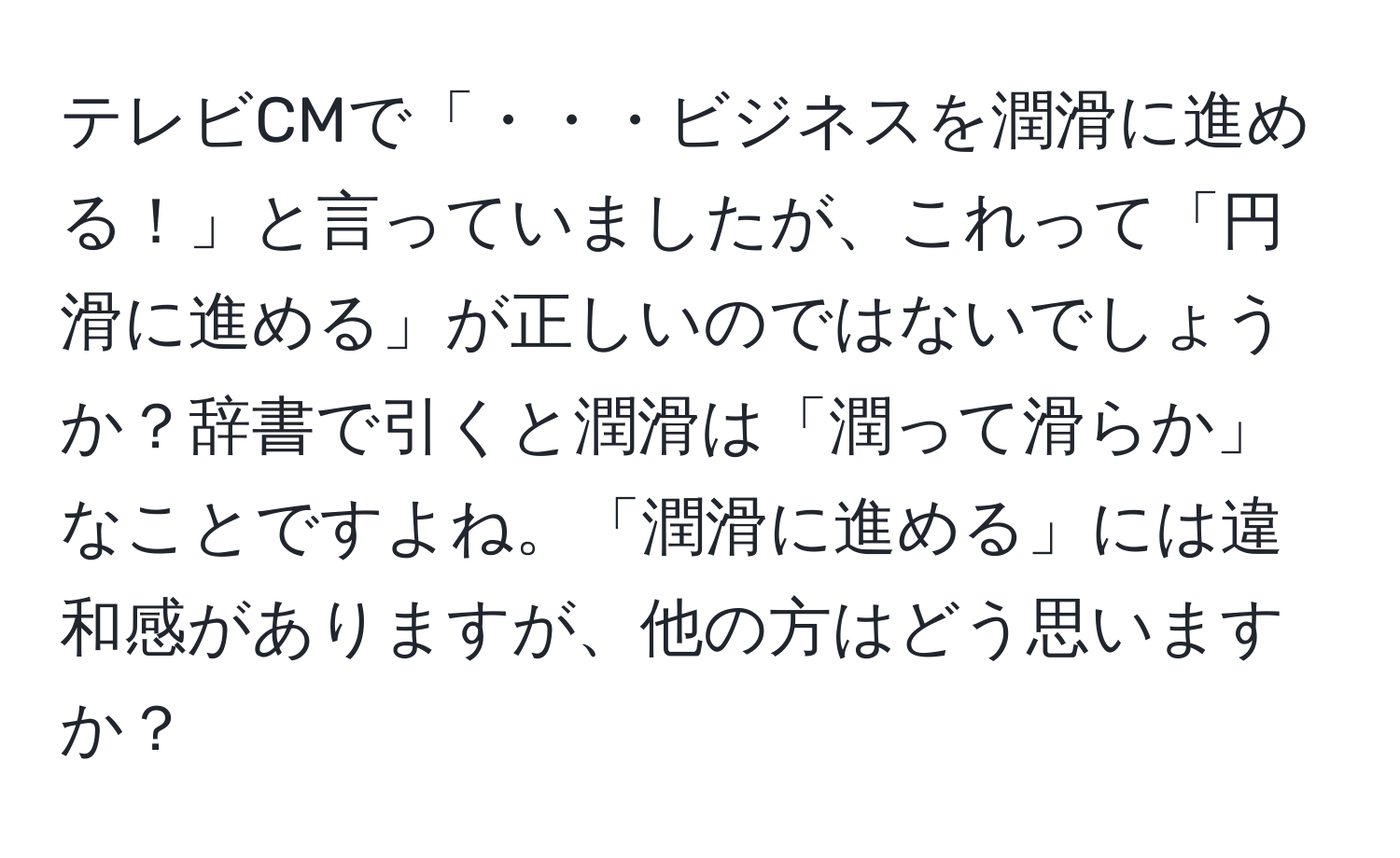 テレビCMで「・・・ビジネスを潤滑に進める！」と言っていましたが、これって「円滑に進める」が正しいのではないでしょうか？辞書で引くと潤滑は「潤って滑らか」なことですよね。「潤滑に進める」には違和感がありますが、他の方はどう思いますか？