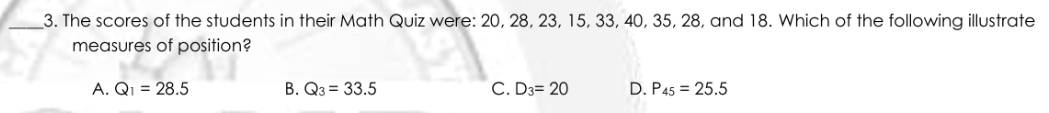 The scores of the students in their Math Quiz were: 20, 28, 23, 15, 33, 40, 35, 28, and 18. Which of the following illustrate
measures of position?
A. Q_1=28.5 B. Q_3=33.5 C. D_3=20 D. P_45=25.5